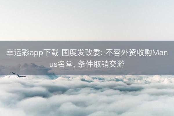幸运彩app下载 国度发改委: 不容外资收购Manus名堂, 条件取销交游