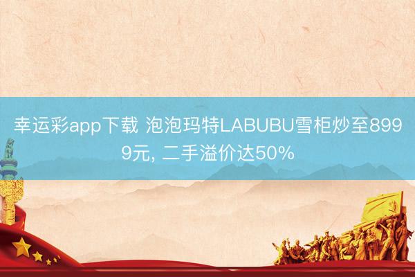 幸运彩app下载 泡泡玛特LABUBU雪柜炒至8999元, 二手溢价达50%