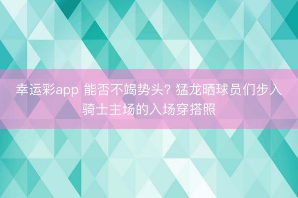 幸运彩app 能否不竭势头? 猛龙晒球员们步入骑士主场的入场穿搭照