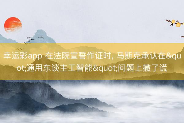 幸运彩app 在法院宣誓作证时, 马斯克承认在"通用东谈主工智能"问题上撒了谎