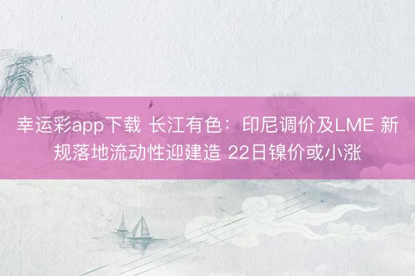 幸运彩app下载 长江有色：印尼调价及LME 新规落地流动性迎建造 22日镍价或小涨